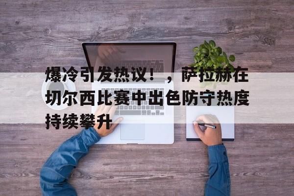 华体会注册-爆冷引发热议！，萨拉赫在切尔西比赛中出色防守热度持续攀升(萨拉赫在埃及什么地位)