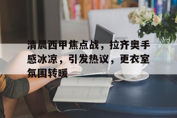华体会平台- 清晨西甲焦点战，拉齐奥手感冰凉，引发热议，更衣室氛围转暖