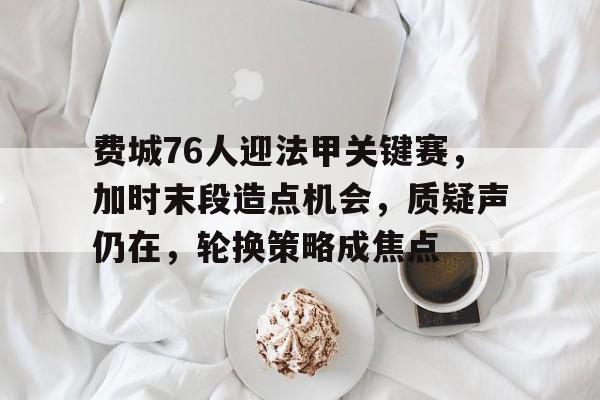 华体会登录- 费城76人迎法甲关键赛，加时末段造点机会，质疑声仍在，轮换策略成焦点